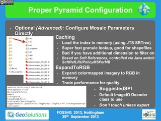 Proper Pyramid Configuration


Optional (Advanced): Configure Mosaic Parameters
Directly

Caching







Load the index in memory (using JTS SRTree)
Super fast granule lookup, good for shapefiles
Bad if you have additional dimension to filter on
Based on Soft References, controlled via Java switch
SoftRefLRUPolicyMSPerMB

ExpandToRGB




Expand colormapped imagery to RGB in
memory
Trade performance for quality





SuggestedSPI
Default ImageIO Decoder
class to use
Don’t touch unless expert

FOSS4G 2013, Nottingham
20th September 2013

 