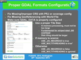 Proper GDAL Formats Configuration





Fix Missing/Improper CRS with PRJ or coverage config
Fix Missing GeoReferencing with World File
Make sure GDAL_DATA is properly configured

Use a proper Tile Size








If memory is scarce:






In-memory processing, must not be
too large
Fundamental for striped data! JNI
overhead
Disk tiling should be larger
USE_JAI_IMAGREAD to true
USE_MULTITHREADING to true*

Otherwise



USE_JAI_IMAGREAD to false
USE_MULTITHREADING is ignored

FOSS4G 2013, Nottingham
20th September 2013

 