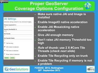 Proper GeoServer
Coverage Options Configuration














Make sure native JAI and Image is
installed

Enable ImageIO native acceleration
Enable JAI Mosaicking native
acceleration
Give JAI enough memory

Don’t raise JAI memory Threshold too
high
Rule of thumb: use 2 X #Core Tile
Threads (check next slide)

Enable Tile Recycling only on trunk
Enable Tile Recycling if memory is not
a problem

FOSS4G 2013, Nottingham
20th September 2013

 