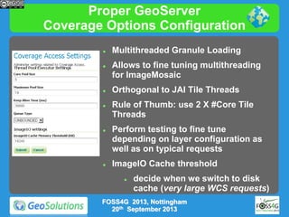 Proper GeoServer
Coverage Options Configuration












Multithreaded Granule Loading
Allows to fine tuning multithreading
for ImageMosaic
Orthogonal to JAI Tile Threads
Rule of Thumb: use 2 X #Core Tile
Threads
Perform testing to fine tune
depending on layer configuration as
well as on typical requests

ImageIO Cache threshold


decide when we switch to disk
cache (very large WCS requests)

FOSS4G 2013, Nottingham
20th September 2013

 