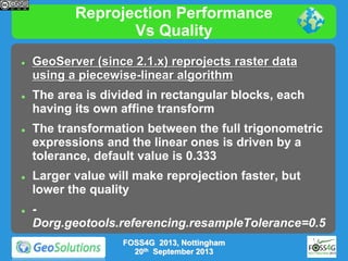Reprojection Performance
Vs Quality










GeoServer (since 2.1.x) reprojects raster data
using a piecewise-linear algorithm
The area is divided in rectangular blocks, each
having its own affine transform
The transformation between the full trigonometric
expressions and the linear ones is driven by a
tolerance, default value is 0.333
Larger value will make reprojection faster, but
lower the quality
Dorg.geotools.referencing.resampleTolerance=0.5
FOSS4G 2013, Nottingham
20th September 2013

 