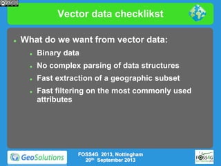 Vector data checklikst


What do we want from vector data:


Binary data



No complex parsing of data structures



Fast extraction of a geographic subset



Fast filtering on the most commonly used
attributes

FOSS4G 2013, Nottingham
20th September 2013

 