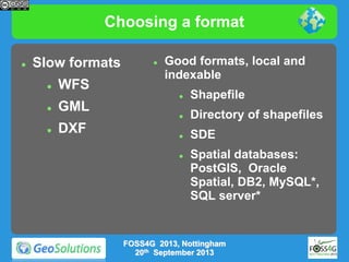Choosing a format


Slow formats


WFS



Good formats, local and
indexable





GML
DXF

Shapefile



Directory of shapefiles



SDE



Spatial databases:
PostGIS, Oracle
Spatial, DB2, MySQL*,
SQL server*

FOSS4G 2013, Nottingham
20th September 2013

 