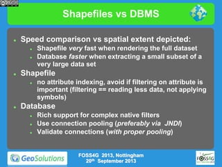Shapefiles vs DBMS


Speed comparison vs spatial extent depicted:






Shapefile




Shapefile very fast when rendering the full dataset
Database faster when extracting a small subset of a
very large data set
no attribute indexing, avoid if filtering on attribute is
important (filtering == reading less data, not applying
symbols)

Database




Rich support for complex native filters
Use connection pooling (preferably via JNDI)
Validate connections (with proper pooling)

FOSS4G 2013, Nottingham
20th September 2013

 