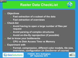 Raster Data CheckList








Objectives

Fast extraction of a subset of the data

Fast extraction of overviews
Check-list

Avoid having to open a large number of files per
request

Avoid parsing of complex structures

Avoid on-the-fly reprojection (if possible)
Get to know your bottlenecks

CPU vs Disk Access Time vs Memory
Experiment with

Format, compression, different color models, tile size,
overviews, configuration (in GeoServer of course)
FOSS4G 2013, Nottingham
20th September 2013

 