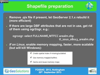 Shapefile preparation




Remove .qix file if present, let GeoServer 2.1.x rebuild it
(more efficient)
If there are large DBF attributes that are not in use, get rid
of them using ogr2ogr, e.g.:
ogr2ogr -select FULLNAME,MTFCC arealm.shp
tl_2010_08013_arealm.shp



If on Linux, enable memory mapping, faster, more scalable
(but will kill Windows):

FOSS4G 2013, Nottingham
20th September 2013

 