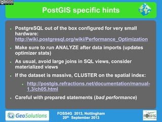 PostGIS specific hints








PostgreSQL out of the box configured for very small
hardware:
http://wiki.postgresql.org/wiki/Performance_Optimization
Make sure to run ANALYZE after data imports (updates
optimizer stats)
As usual, avoid large joins in SQL views, consider
materialized views
If the dataset is massive, CLUSTER on the spatial index:




http://postgis.refractions.net/documentation/manual1.3/ch05.html

Careful with prepared statements (bad performance)
FOSS4G 2013, Nottingham
20th September 2013

 