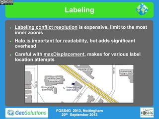 Labeling






Labeling conflict resolution is expensive, limit to the most
inner zooms
Halo is important for readability, but adds significant
overhead
Careful with maxDisplacement, makes for various label
location attempts

FOSS4G 2013, Nottingham
20th September 2013

 