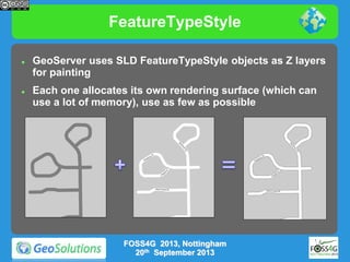 FeatureTypeStyle




GeoServer uses SLD FeatureTypeStyle objects as Z layers
for painting
Each one allocates its own rendering surface (which can
use a lot of memory), use as few as possible

FOSS4G 2013, Nottingham
20th September 2013

 