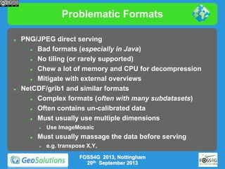 Problematic Formats




PNG/JPEG direct serving

Bad formats (especially in Java)

No tiling (or rarely supported)

Chew a lot of memory and CPU for decompression

Mitigate with external overviews
NetCDF/grib1 and similar formats

Complex formats (often with many subdatasets)

Often contains un-calibrated data

Must usually use multiple dimensions




Use ImageMosaic

Must usually massage the data before serving


e.g. transpose X,Y,
FOSS4G 2013, Nottingham
20th September 2013

 
