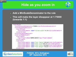 Hide as you zoom in




Add a MinScaleDenominator to the rule

This will make the layer disappear at 1:75000
(towards 1:1)

FOSS4G 2013, Nottingham
20th September 2013

 