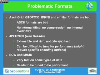 Problematic Formats


Ascii Grid, GTOPO30, IDRISI and similar formats are bad






No internal tiling, no compression, no internal
overviews

JPEG2000 (with Kakadu)






ASCII formats are bad

Extensible and rich, not (always) fast
Can be difficult to tune for performance (might
require specific encoding options)

ECW and MrSID


Very fast on some types of data



Needs to be tuned to be performant
FOSS4G 2013, Nottingham
20th September 2013

 