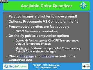 Available Color Quantizer


Paletted Images are lighter to move around!



Options: Precompute VS Compute on-the-fly



Precomputed palettes are fast but ugly




On-the-fly palette computation options






ON/OFF Transparency, no antinalising

Octree  fast, supports ON/OFF Transparency.
Default for opaque images
Mediancut  slower, supports full Transparency.
Default for translucent images

Check this page and this one as well in the
GeoServer doc
FOSS4G 2013, Nottingham
20th September 2013

 