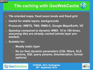 Tile caching with GeoWebCache


Tile oriented maps, fixed zoom levels and fixed grid



Useful for stable layers, backgrounds



Protocols: WMTS, TMS, WMS-C, Google Maps/Earth, VE





Speedup compared to dynamic WMS: 10 to 100 times,
assuming tiles are already cached (whole layer preseeded)
Suitable for:




Mostly static layer
No (or few) dynamic parameters (CQL filters, SLD
params, SQL query params, time/elevation, format
options)
FOSS4G 2013, Nottingham
20th September 2013

 