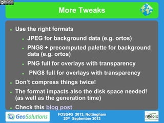 More Tweaks


Use the right formats










JPEG for background data (e.g. ortos)
PNG8 + precomputed palette for background
data (e.g. ortos)
PNG full for overlays with transparency
PNG8 full for overlays with transparency

Don’t compress things twice!

The format impacts also the disk space needed!
(as well as the generation time)
Check this blog post
FOSS4G 2013, Nottingham
20th September 2013

 