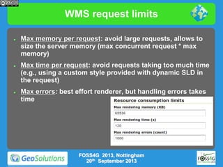WMS request limits






Max memory per request: avoid large requests, allows to
size the server memory (max concurrent request * max
memory)
Max time per request: avoid requests taking too much time
(e.g., using a custom style provided with dynamic SLD in
the request)

Max errors: best effort renderer, but handling errors takes
time

FOSS4G 2013, Nottingham
20th September 2013

 
