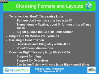 Choosing Formats and Layouts







To remember: GeoTiff is a swiss knife

But you don’t want to cut a tree with it!

Tremendously flexible, good fir for most (not all) use
cases

BigTiff pushes the GeoTiff limits farther
Single File VS Mosaic VS Pyramids
Use single GeoTiff when

Overviews and Tiling stay within 4GB

No additional dimensions
Consider BigTiff for very large file (> 4 GB)

Support for tiling

Support for Overviews

Can be inefficient with very large files + small tiling
FOSS4G 2013, Nottingham
20th September 2013

 