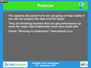 Premise






The options discussed here are not going to help visibly if
you did not prepare the data and the styles
They are finishing touches that can get performance up
once the major data bottlenecks have been dealt with
Check “Running in production” instructions here

FOSS4G 2013, Nottingham
20th September 2013

 