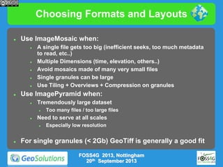 Choosing Formats and Layouts


Use ImageMosaic when:









A single file gets too big (inefficient seeks, too much metadata
to read, etc..)
Multiple Dimensions (time, elevation, others..)
Avoid mosaics made of many very small files
Single granules can be large
Use Tiling + Overviews + Compression on granules

Use ImagePyramid when:


Tremendously large dataset




Need to serve at all scales




Too many files / too large files

Especially low resolution

For single granules (< 2Gb) GeoTiff is generally a good fit
FOSS4G 2013, Nottingham
20th September 2013

 