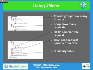 Using JMeter










Thread group: how many
threads
Loop: how many
requests
HTTP sampler: the
request
CSV: read request
params from CSV
Summary table

FOSS4G 2013, Nottingham
20th September 2013

 