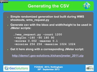 Generating the CSV




Simple randomized generation tool built during WMS
shootouts, wms_request.py
Generate csv with the bbox and width/height to be used in
JMeter scripts:
./wms_request.py -count 1200
-region -180 -90 180 90
-minres 0.002 -maxres 0.1
-minsize 256 256 -maxsize 1024 1024



Get it here along with a corresponding JMeter script:

http://demo1.geo-solutions.it/share/jmeter_2011.zip

FOSS4G 2013, Nottingham
20th September 2013

 