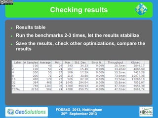 Checking results


Results table



Run the benchmarks 2-3 times, let the results stabilize



Save the results, check other optimizations, compare the
results

FOSS4G 2013, Nottingham
20th September 2013

 