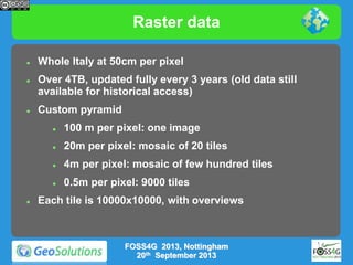 Raster data






Whole Italy at 50cm per pixel
Over 4TB, updated fully every 3 years (old data still
available for historical access)
Custom pyramid




20m per pixel: mosaic of 20 tiles



4m per pixel: mosaic of few hundred tiles





100 m per pixel: one image

0.5m per pixel: 9000 tiles

Each tile is 10000x10000, with overviews

FOSS4G 2013, Nottingham
20th September 2013

 