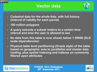 Vector data










Cadastral data for the whole Italy, with full history
(interval of validity for each parcel)
100 million polygons
A query extracts a subset relative to a certain time
interval and area the user is allowed to see

No data from this table is ever shown below 1:50000 (SLD
scale dependencies)
Physical table level partitioning (Oracle style) of the table
based on geographic area to parallelize and cluster data
loading, plus spatial indexing and indexes on commonly
filtered upon attributes

FOSS4G 2013, Nottingham
20th September 2013

 
