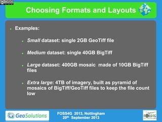 Choosing Formats and Layouts


Examples:


Small dataset: single 2GB GeoTiff file



Medium dataset: single 40GB BigTiff





Large dataset: 400GB mosaic made of 10GB BigTiff
files
Extra large: 4TB of imagery, built as pyramid of
mosaics of BigTiff/GeoTiff files to keep the file count
low

FOSS4G 2013, Nottingham
20th September 2013

 