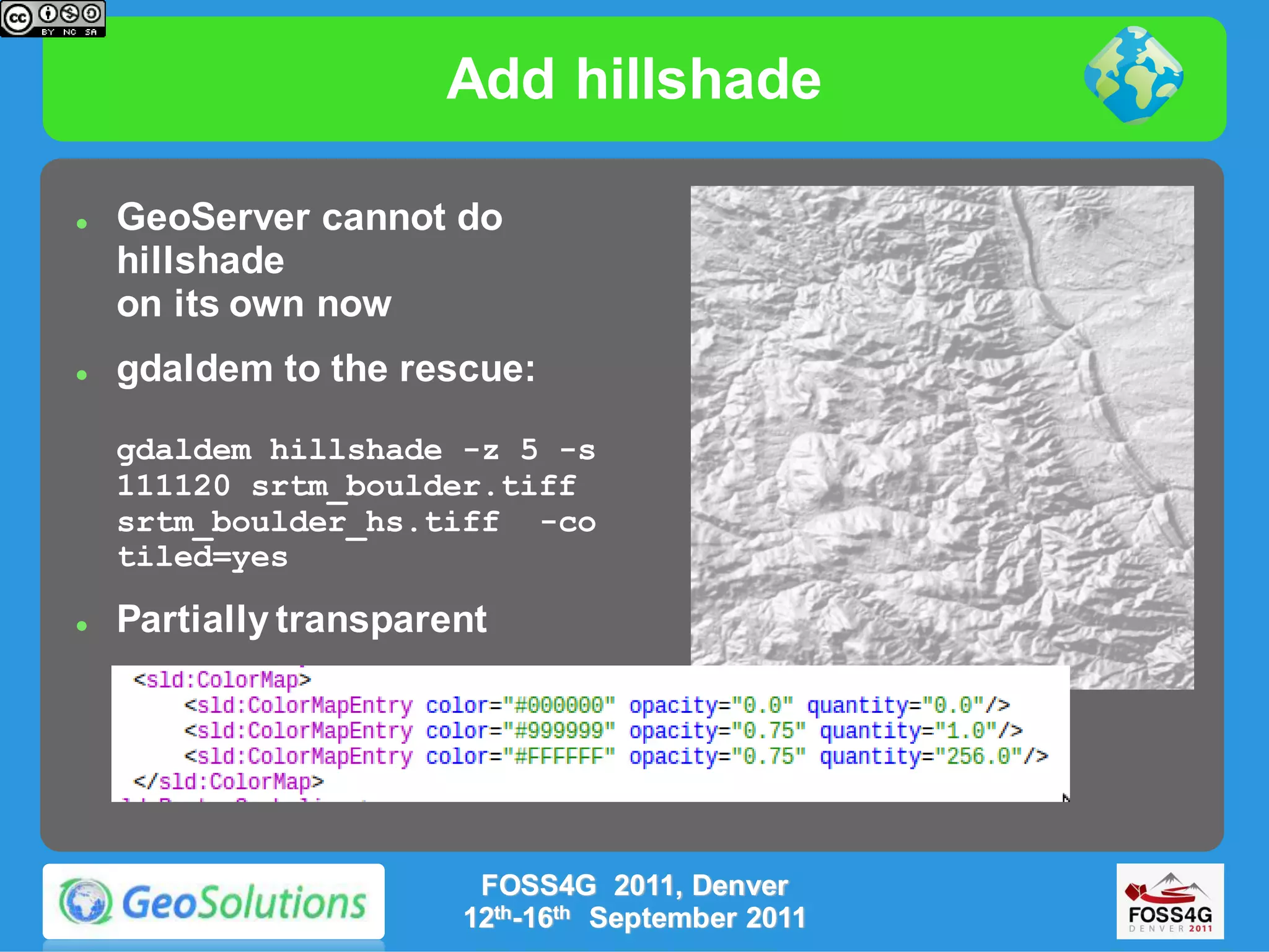 Add hillshade

   GeoServer cannot do
    hillshade
    on its own now
   gdaldem to the rescue:

    gdaldem hillshade -z 5 -s
    111120 srtm_boulder.tiff
    srtm_boulder_hs.tiff -co
    tiled=yes

   Partially transparent




                        FOSS4G 2011, Denver
                       12th-16th September 2011
 