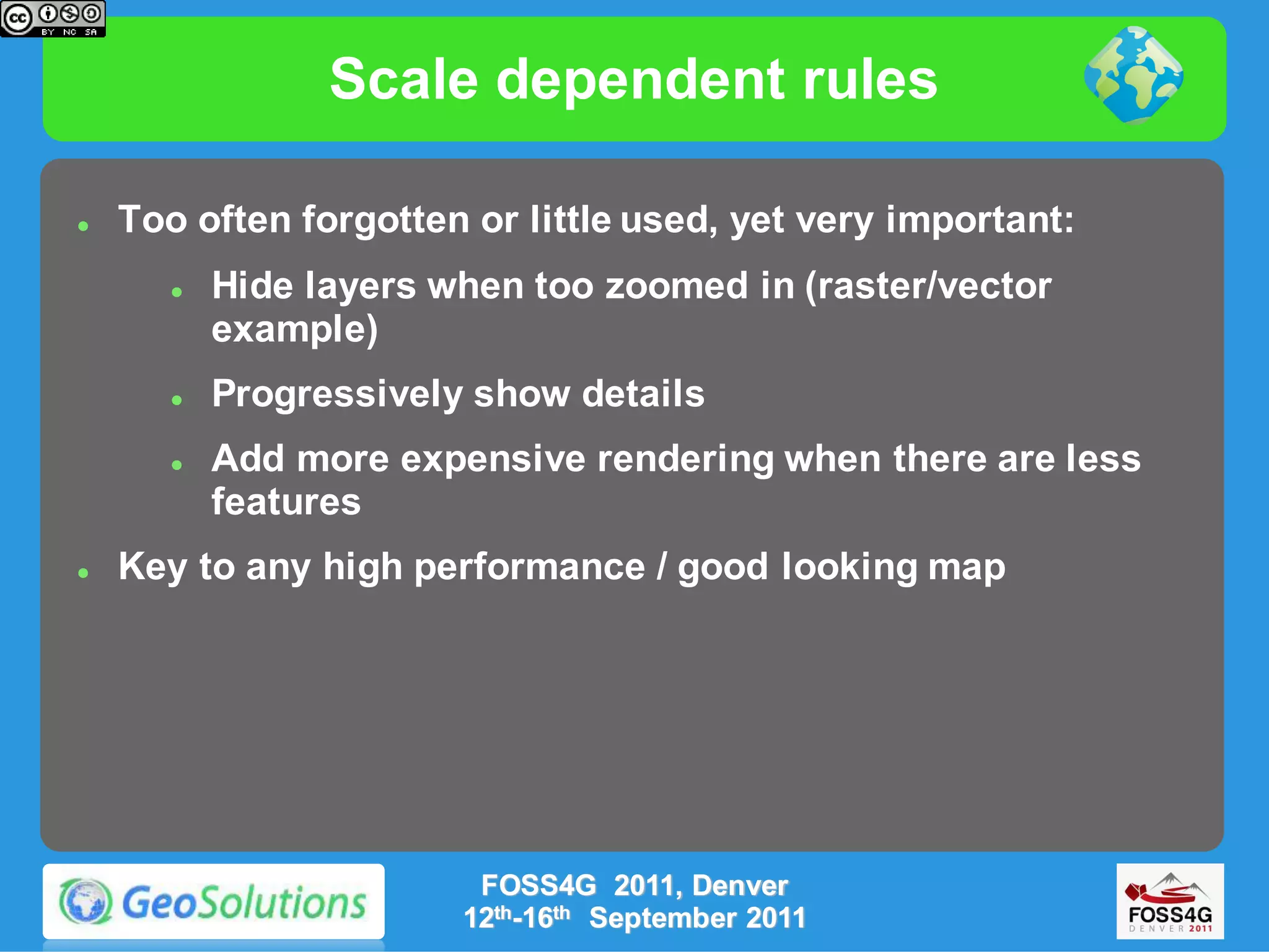 Scale dependent rules

   Too often forgotten or little used, yet very important:
          Hide layers when too zoomed in (raster/vector
           example)
          Progressively show details
          Add more expensive rendering when there are less
           features
   Key to any high performance / good looking map




                         FOSS4G 2011, Denver
                        12th-16th September 2011
 