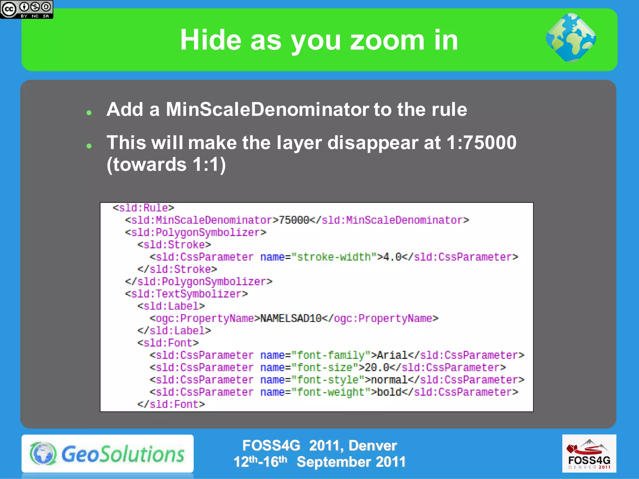 Hide as you zoom in

   Add a MinScaleDenominator to the rule
   This will make the layer disappear at 1:75000
    (towards 1:1)




                  FOSS4G 2011, Denver
                 12th-16th September 2011
 