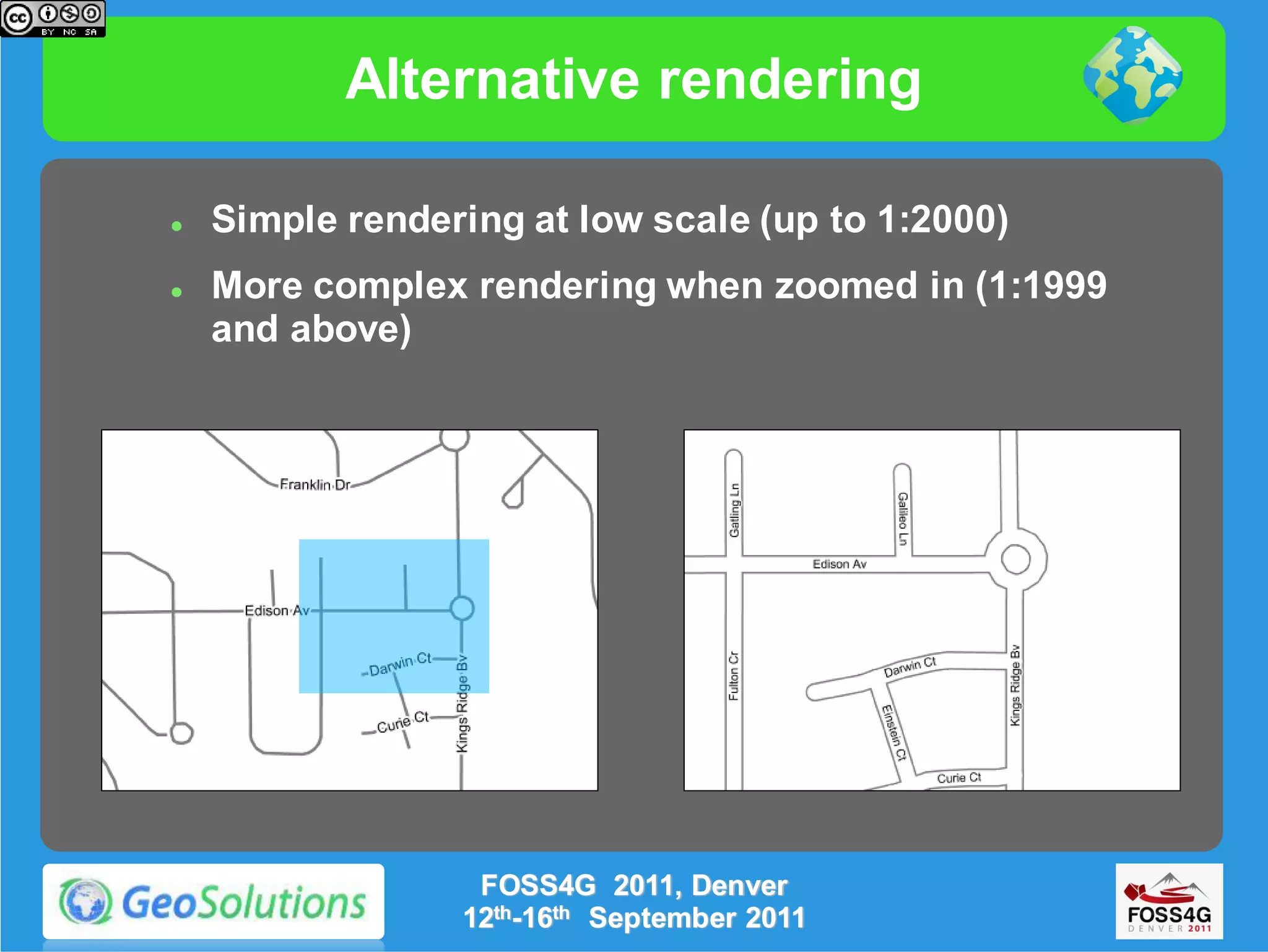 Alternative rendering

   Simple rendering at low scale (up to 1:2000)
   More complex rendering when zoomed in (1:1999
    and above)




                  FOSS4G 2011, Denver
                 12th-16th September 2011
 