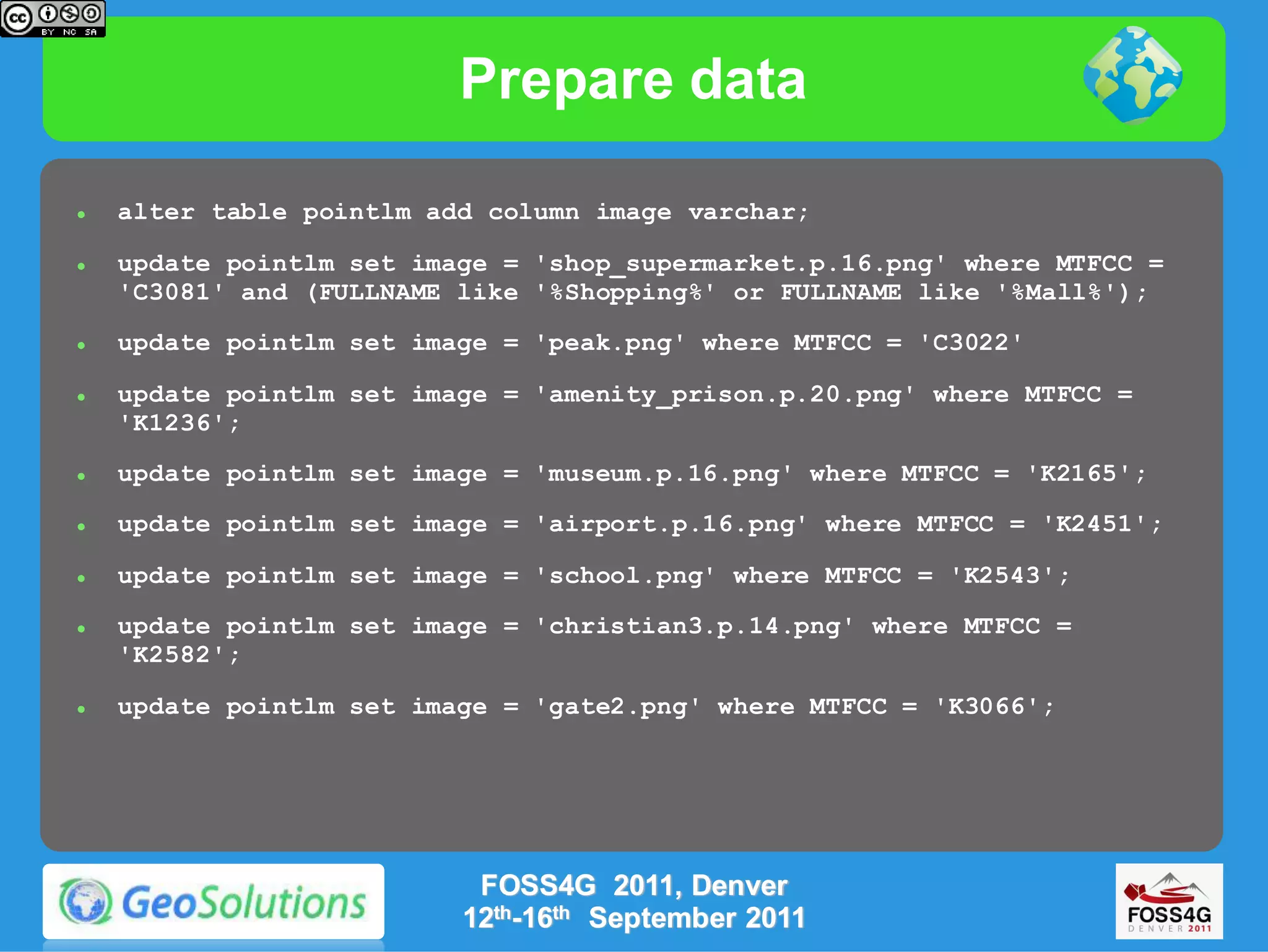 Prepare data

   alter table pointlm add column image varchar;

   update pointlm set image = 'shop_supermarket.p.16.png' where MTFCC =
    'C3081' and (FULLNAME like '%Shopping%' or FULLNAME like '%Mall%');
   update pointlm set image = 'peak.png' where MTFCC = 'C3022'

   update pointlm set image = 'amenity_prison.p.20.png' where MTFCC =
    'K1236';
   update pointlm set image = 'museum.p.16.png' where MTFCC = 'K2165';

   update pointlm set image = 'airport.p.16.png' where MTFCC = 'K2451';

   update pointlm set image = 'school.png' where MTFCC = 'K2543';

   update pointlm set image = 'christian3.p.14.png' where MTFCC =
    'K2582';

   update pointlm set image = 'gate2.png' where MTFCC = 'K3066';




                           FOSS4G 2011, Denver
                          12th-16th September 2011
 