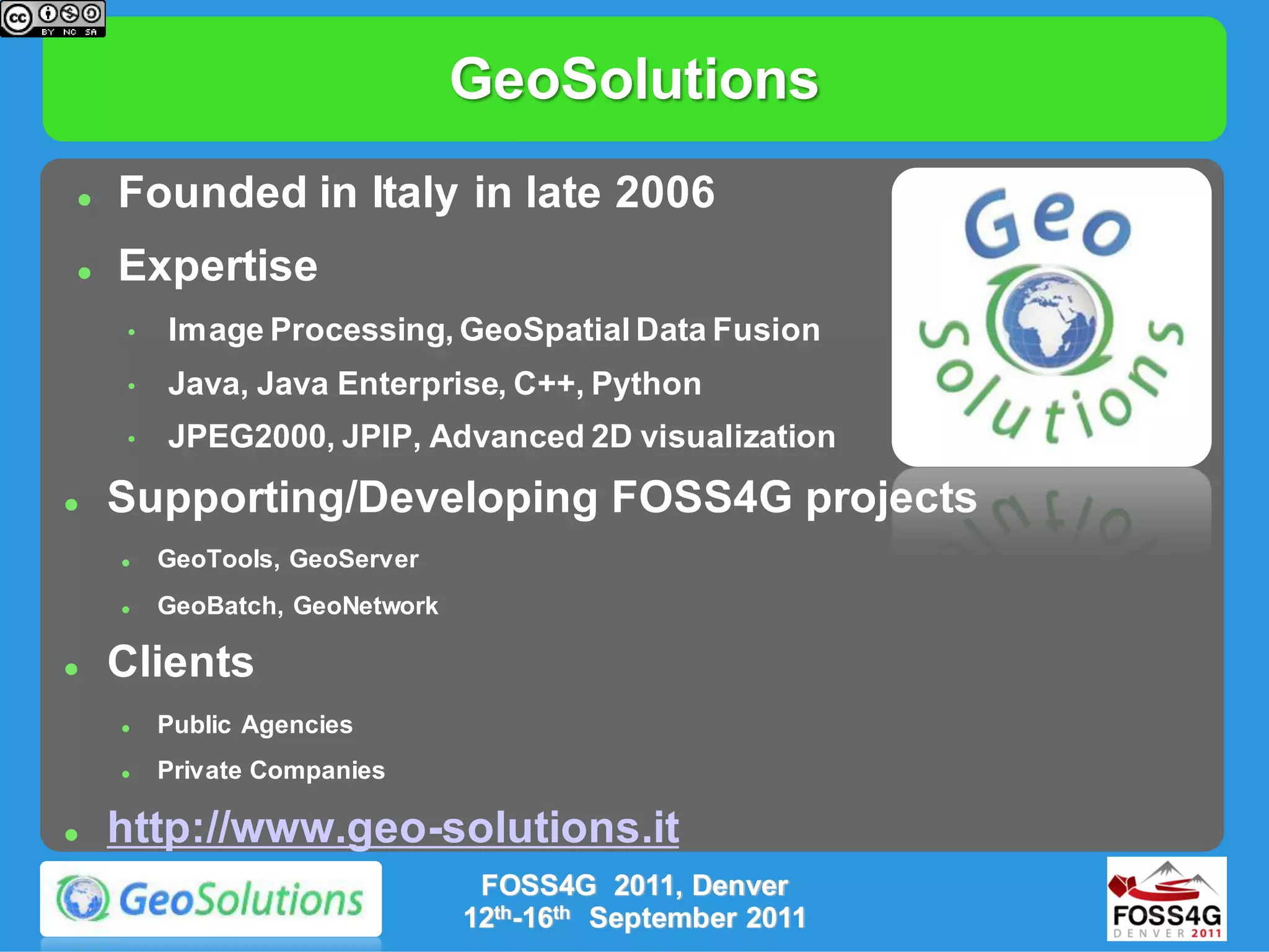 GeoSolutions
   Founded in Italy in late 2006
   Expertise
    •   Image Processing, GeoSpatial Data Fusion
    •   Java, Java Enterprise, C++, Python
    •   JPEG2000, JPIP, Advanced 2D visualization
   Supporting/Developing FOSS4G projects
       GeoTools, GeoServer
       GeoBatch, GeoNetwork

   Clients
       Public Agencies
       Private Companies

   http://www.geo-solutions.it
                                FOSS4G 2011, Denver
                               12th-16th September 2011
 