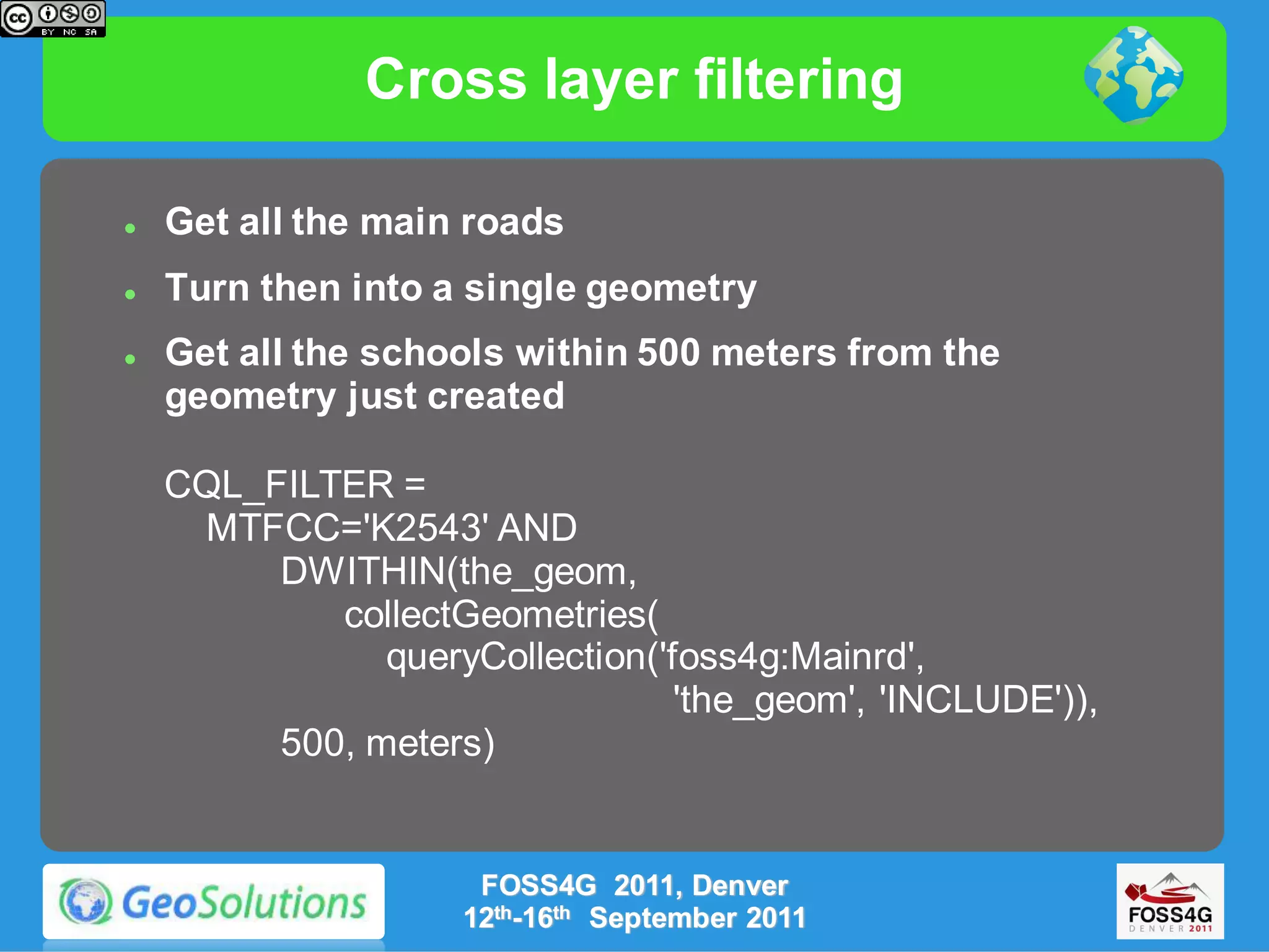 Cross layer filtering

   Get all the main roads
   Turn then into a single geometry
   Get all the schools within 500 meters from the
    geometry just created

    CQL_FILTER =
     MTFCC='K2543' AND
         DWITHIN(the_geom,
            collectGeometries(
               queryCollection('foss4g:Mainrd',
                                 'the_geom', 'INCLUDE')),
         500, meters)


                     FOSS4G 2011, Denver
                    12th-16th September 2011
 