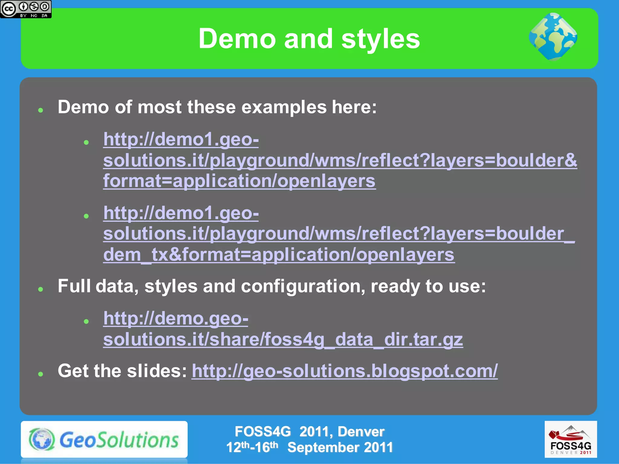 Demo and styles

   Demo of most these examples here:
          http://demo1.geo-
           solutions.it/playground/wms/reflect?layers=boulder&
           format=application/openlayers
          http://demo1.geo-
           solutions.it/playground/wms/reflect?layers=boulder_
           dem_tx&format=application/openlayers
   Full data, styles and configuration, ready to use:
          http://demo.geo-
           solutions.it/share/foss4g_data_dir.tar.gz
   Get the slides: http://geo-solutions.blogspot.com/


                         FOSS4G 2011, Denver
                        12th-16th September 2011
 