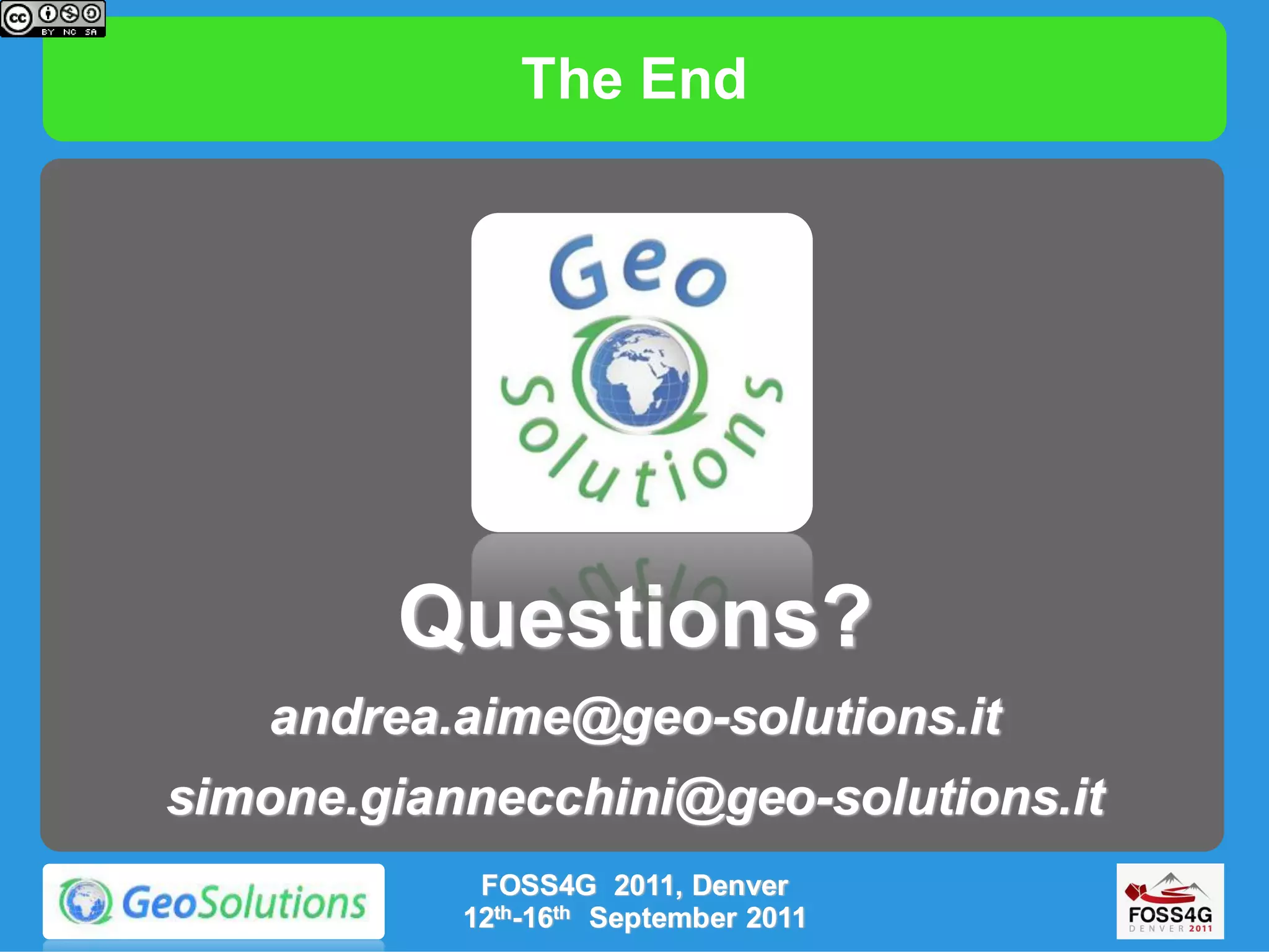 The End




        Questions?
   andrea.aime@geo-solutions.it
simone.giannecchini@geo-solutions.it
            FOSS4G 2011, Denver
           12th-16th September 2011
 