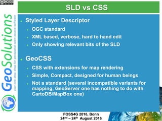 SLD vs CSS
 Styled Layer Descriptor
 OGC standard
 XML based, verbose, hard to hand edit
 Only showing relevant bits of the SLD
 GeoCSS
 CSS with extensions for map rendering
 Simple, Compact, designed for human beings
 Not a standard (several incompatible variants for
mapping, GeoServer one has nothing to do with
CartoDB/MapBox one)
FOSS4G 2017, Boston
August 14th-19th 2017
 