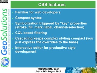 CSS features
 Familiar for web developers
 Compact syntax
 Symbolization triggered by “key” properties
(stroke, fill, mark, label, channel-selection)
 CQL based filtering
 Cascading keeps complex styling compact (you
just express the overrides to the base)
 Interactive editor for productive style
development
FOSS4G 2017, Boston
August 14th-19th 2017
 