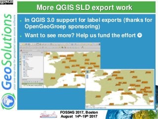 More QGIS SLD export work
 In QGIS 3.0 support for label exports (thanks for
OpenGeoGroep sponsoring)
 Want to see more? Help us fund the effort 
FOSS4G 2017, Boston
August 14th-19th 2017
 