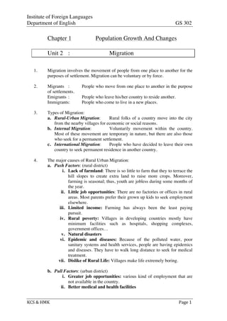 Institute of Foreign Languages
Department of English GS 302
KCS	
  &	
  HMK	
   	
   	
  	
  Page	
  1	
  
Chapter 1 Population Growth And Changes
Unit 2 : Migration
1. Migration involves the movement of people from one place to another for the
purposes of settlement. Migration can be voluntary or by force.
2. Migrants : People who move from one place to another in the purpose
of settlements.
Emigrants : People who leave his/her country to reside another.
Immigrants: People who come to live in a new places.
3. Types of Migration:
a. Rural-Urban Migration: Rural folks of a country move into the city
from the nearby villages for economic or social reasons.
b. Internal Migration: Voluntarily movement within the country.
Most of these movement are temporary in nature, but there are also those
who seek for a permanent settlement.
c. International Migration: People who have decided to leave their own
country to seek permanent residence in another country.
4. The major causes of Rural Urban Migration:
a. Push Factors: (rural district)
i. Lack of farmland: There is so little to farm that they to terrace the
hill slopes to create extra land to raise more crops. Moreover,
farming is seasonal; thus, youth are jobless during some months of
the year.
ii. Little job opportunities: There are no factories or offices in rural
areas. Most parents prefer their grown up kids to seek employment
elsewhere.
iii. Limited income: Farming has always been the least paying
pursuit.
iv. Rural poverty: Villages in developing countries mostly have
minimum facilities such as hospitals, shopping complexes,
government offices…
v. Natural disasters
vi. Epidemic and diseases: Because of the polluted water, poor
sanitary systems and health services, people are having epidemics
and diseases. They have to walk long distance to seek for medical
treatment.
vii. Dislike of Rural Life: Villages make life extremely boring.
b. Pull Factors: (urban district)
i. Greater job opportunities: various kind of employment that are
not available in the country.
ii. Better medical and health facilities
 