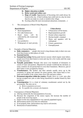 Institute of Foreign Languages
Department of English GS 302
KCS	
  &	
  HMK	
   	
   	
  	
  Page	
  2	
  
iii. Higher education available
iv. Better social and welfare care
v. Hope of wealth: Opportunities of becoming rich could always be
found in the city. A hard working man could earn in a day far more
than he can make in a week or month in the village.
vi. Exciting urban life style (recreational attractions, restaurants…)
5. The consequences of Rural Urban Migration
Rural districts
• Rural depopulation
• Few able-bodied men
• Rural farms will be
cultivated by old, women and
children.
• Less productive
• Widespread of rural poverty
Urban districts
• Urbanization will be hasten.
• Rapid population growth
• Greater urban congestion
• Decline health’s standard
• Slums and squatters will be
widespread.
• Crimes, gansterisms
• Unemployment
6. Examples of Internal Migration:
a. Daily commuters: people who travel a long distance daily in their own cars
from their homes to their places of work.
b. Seasonal tourists
c. Seasonal harvesting: During peak harvest seasons which require more labors,
people travel from their home to worm and stay for a few weeks until the crops
are fully harvested.
d. Nomadic pastoralists: Nomads who move over hundreds of kilometers in
search of water and pastures. Migration by nomads worldwide has declined, as
many countries do not permit them to cross their boundaries. Moreover, part of
their routes is now occupied by farmers.
e. Transhumance: The herders and their animals usually move up to the
mountains in spring and summer for green pasture, then return back to low-
lands and foothills in the winter when snow falls and grass withers.
f. Permanent migration within the country: People move to a new area after
having accepted new jobs or after being transferred to another branch by their
employers.
g. Transmigration: It is a kind of voluntary resettlement carried out by the
government. The aims are to:
i. Relieve population pressure
ii. To expedite the economic development.
7. Consequences of Internal Migration:
a. Altering statistically the total population of an area.
b. Decrease the congestion of the source region, but increase the number of
people in the receiving region.
c. Impact on the once unpopulated or very sparsely populated region,
d. Deforestation needs to be done for settlement.
e. If not properly done, deforestation may lead to soil erosion.
f. Destruction of natural habitats.
 