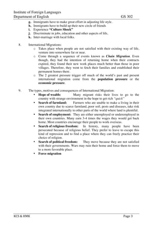 Institute of Foreign Languages
Department of English GS 302
KCS	
  &	
  HMK	
   	
   	
  	
  Page	
  3	
  
g. Immigrants have to make great effort in adjusting life style.
h. Immigrants have to build up their new circle of friends
i. Experience “Culture Shock”
j. Discriminate in jobs, education and other aspects of life,
k. Inter-marriage with local folks.
8. International Migrations:
o Takes place when people are not satisfied with their existing way of life,
venture into somewhere far or near.
o Come through a sequence of events known as Chain Migration. Even
though, they had the intention of returning home when their contracts
expired, they found their new work places much better than those in poor
villages. Therefore, they went to fetch their families and established their
permanent homes there.
o The 2 greatest pressure trigger off much of the world’s past and present
international migration come from the population pressure or the
economic pressure.
9. The types, motives and consequences of International Migration:
• Hope of wealth: Many migrant risks their lives to go to the
country with strange environment in the hope to get rich “quick”
• Search of farmland: Farmers who are unable to make a living in their
own country due to scarce farmland, poor soil, pests and diseases, take risk
integrated internationally to other parts of the world where land is plentiful.
• Search of employment: They are either unemployed or underemployed in
their own countries. Many earn 3-4 times the wages they would get back
home. Most countries encourage their people to work overseas.
• Search of religious freedom: In history, many people have been
persecuted because of religious belief. They prefer to leave to escape this
kind of repression and to find a place where they can freely practice their
choice of religion.
• Search of political freedom: They move because they are not satisfied
with their governments. Wars may ruin their home and force them to move
to a more favorable place.
• Force migration
 