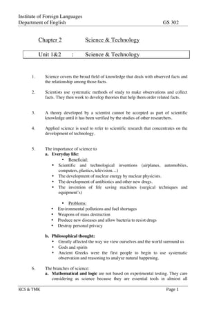 Institute of Foreign Languages
Department of English GS 302
	
  
KCS	
  &	
  TMK	
   	
   Page	
  1	
  
	
  
Chapter 2 Science & Technology
Unit 1&2 : Science & Technology
1. Science covers the broad field of knowledge that deals with observed facts and
the relationship among those facts.
2. Scientists use systematic methods of study to make observations and collect
facts. They then work to develop theories that help them order related facts.
3. A theory developed by a scientist cannot be accepted as part of scientific
knowledge until it has been verified by the studies of other researchers.
4. Applied science is used to refer to scientific research that concentrates on the
development of technology.
5. The importance of science to
a. Everyday life:
• Beneficial:
• Scientific and technological inventions (airplanes, automobiles,
computers, plastics, television…)
• The development of nuclear energy by nuclear physicists.
• The development of antibiotics and other new drugs.
• The invention of life saving machines (surgical techniques and
equipment’s)
• Problems:
• Environmental pollutions and fuel shortages
• Weapons of mass destruction
• Produce new diseases and allow bacteria to resist drugs
• Destroy personal privacy
b. Philosophical thought:
• Greatly affected the way we view ourselves and the world surround us
• Gods and spirits
• Ancient Greeks were the first people to begin to use systematic
observation and reasoning to analyze natural happening.
6. The branches of science:
a. Mathematical and logic are not based on experimental testing. They care
considering as science because they are essential tools in almiost all
 