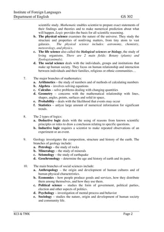Institute of Foreign Languages
Department of English GS 302
	
  
KCS	
  &	
  TMK	
   	
   Page	
  2	
  
	
  
scientific study. Mathematic enables scientist to prepare exact statements of
their findings and theories and to make numerical prediction about what
will happen. Logic provides the basis for all scientific reasoning.
b. The physical science examines the nature of the universe. They study the
structure and properties of nonliving matters, from tiny atom to vast
galaxies. The physical science includes: astronomy, chemistry,
meteorology, and physics.
c. The life science also called the biological sciences or biology, the study of
living organisms. There are 2 main fields: Botany (plants) and
Zoology(animals).
d. The social science deals with the individuals, groups and institutions that
make up human society. They focus on human relationship and interaction
between individuals and their families, religious or ethnic communities…
7. The major branches of mathematics:
a. Arithmetics – the study of numbers and of methods of calculating numbers
b. Algebra – involves solving equations
c. Calculus – solve problems dealing with changing quantities
d. Geometry – concerns with the mathematical relationship with lines,
shapes, angles, points, surfaces and solid in space,
e. Probability – deals with the likelihood that events may occur
f. Statistics – anlyze large amount of numerical information for significant
trends.
8. The 2 types of logics:
a. Deductive logic deals with the using of reasons from known scientific
principles or rules to draw a conclusion relating to specific questions.
b. Inductive logic requires a scientist to make repeated observations of an
experiment or an event.
9. Geology investigates the composition, structure and history of the earth. The
branches of geology include:
a. Petrology – the study of rocks
b. Mineralogy – the study of minerals
c. Seismology – the study of earthquake
d. Geochronology – determine the age and history of earth and its parts.
10. The main branches of social sciences include:
a. Anthropology – the origin and development of human cultures and of
human physical characteristics.
b. Economics – how people produce goods and services, how they distribute
them among themselves, and how they use them.
c. Political science – studies the form of government, political parties,
election and other aspects of politics.
d. Psychology – investigation of mental process and behavior
e. Sociology – studies the nature, origin and development of human society
and community life.
 
