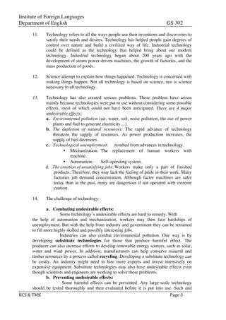 Institute of Foreign Languages
Department of English GS 302
	
  
KCS	
  &	
  TMK	
   	
   Page	
  3	
  
	
  
11. Technology refers to all the ways people use their inventions and discoveries to
satisfy their needs and desires. Technology has helped people gain degrees of
control over nature and build a civilized way of life. Industrial technology
could be defined as the technology that helped bring about our modern
technology. Industrial technology began about 200 years ago with the
development of steam power-driven machines, the growth of factories, and the
mass production of goods.
12. Science attempt to explain how things happened. Technology is concerned with
making things happen. Not all technology is based on science, nor is science
necessary to all technology.
13. Technology has also created serious problems. These problem have arisen
mainly because technologies were put to use without considering some possible
effects, most of which could not have been anticipated. There are 4 major
undesirable effects:
a. Environmental pollution (air, water, soil, noise pollution, the use of power
plants and fuel to generate electricity…)
b. The depletion of natural resources: The rapid advance of technology
threatens the supply of resources. As power production increases, the
supply of fuel decreases.
c. Technological unemployment: resulted from advances in technology.
• Mechanization: The replacement of human workers with
machine.
• Automation: Self-operating system.
d. The creation of unsatisfying jobs: Workers make only a part of finished
products. Therefore, they may lack the feeling of pride in their work. Many
factories job demand concentration, Although factor machines are safer
today than in the past, many are dangerious if not operated with extreme
caution.
14. The challenge of technology:
a. Combating undesirable effects:
Some technology’s undesirable effects are hard to remedy. With
the help of automation and mechanization, workers may then face hardships of
unemployment. But with the help from industry and government they can be retrained
to fill more highly skilled and possibly interesting jobs.
Industries can also combat environmental pollution. One way is by
developing substitute technologies for those that produce harmful effect. The
producer can also increase efforts to develop renewable energy sources, such as solar,
water and wind power. In addition, manufacturers can help conserve mineral and
timber resources by a process called recycling. Developing a substitute technology can
be costly. An industry might need to hire more experts and invest intensively on
expensive equipment. Substitute technologies may also have undesirable effects even
though scientists and engineers are working to solve these problems.
b. Preventing undesirable effects:
Some harmful effects can be prevented. Any large-scale technology
should be tested thoroughly and then evaluated before it is put into use. Such and
 