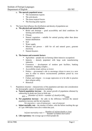 Institute of Foreign Languages
Department of English GS 302
KCS$&$TMK$ $ $$Page$2$
c. The sparsely populated areas:
• The mountainous regions
• The arid deserts
• The dense tropical forests
• The freezing polar regions
6. The factor that influence the distribution and density of population are
a. The physical and natural factors
• Relief and drainage – good accessibility and ideal conditions for
farming and settlement.
• Climate
• Natural vegetation – suitable for animal grazing rather than dense
human inhabitation
• Soil
• Water supply
• Mineral and powers – drill for oil and natural gases, generate
electricity
• Natural disasters
b. The human and economic factors:
• Agriculture – people rely on farming (labor-intensive occupation)
• Industry – densely populated with large scale manufacturing
industries
• Commerce – development of modern port facilities, banking
industries, shopping complex…
• Accessibility (road, railway or rivers)
• Politics – government’s role to encourage citizen to move to a new
area in order to relieve socioeconomic problems posed by over
populations
• Culture and religion – to escape repression or to be able to practice
their religion safely.
• Historical
7. Population structure – characteristics of the population and takes into consideration
the demographic aspects of population including:
a. Natural population increase – the annual growth of population obtained by
subtracting its death rate from its birth rate.
!"# =!
(!"#$%&!!"!!"#$ℎ − !"#$%&!!"!!"#$ℎ)×100
1000
b. Net population increase - the adds in the difference between the natural
population increase and the net migration.
Net migration = sum of immigrants – sum of emigrant
c. Infant mortality rate – the number of babies, who die before reaching the age
of 1 per 1000 babies born alive within that year.
!"#$"%!!"#$%&'$(!!"#$ =!
!"#$%&!!"!!"#$"%!!"#$ℎ!!×!1!!!
!"#$%&!!"!!"!#$%!!"#$!!"#$%
d. Life expectancy- the average age at which people die
 