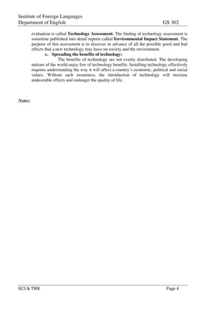 Institute of Foreign Languages
Department of English GS 302
	
  
KCS	
  &	
  TMK	
   	
   Page	
  4	
  
	
  
evaluation is called Technology Assessment. The finding of technology assessment is
sometime published into detail reports called Environmental Impact Statement. The
purpose of this assessment is to discover in advance of all the possible good and bad
effects that a new technology may have on society and the environment.
c. Spreading the benefits of technology:
The benefits of technology are not evenly distributed. The developing
nations of the world enjoy few of technology benefits. Installing technology effectively
requires understanding the way it will affect a country’s economic, political and social
values. Without such awareness, the introduction of technology will increase
undesirable effects and endanger the quality of life.
Notes:
 