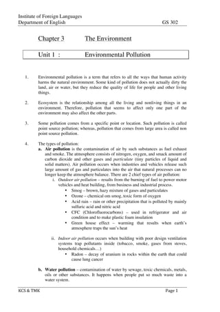 Institute of Foreign Languages
Department of English GS 302
KCS	
  &	
  TMK	
   	
   	
  	
  Page	
  1	
  
Chapter 3 The Environment
Unit 1 : Environmental Pollution
1. Environmental pollution is a term that refers to all the ways that human activity
harms the natural environment. Some kind of pollution does not actually dirty the
land, air or water, but they reduce the quality of life for people and other living
things.
2. Ecosystem is the relationship among all the living and nonliving things in an
environment. Therefore, pollution that seems to affect only one part of the
environment may also affect the other parts.
3. Some pollution comes from a specific point or location. Such pollution is called
point source pollution; whereas, pollution that comes from large area is called non
point source pollution.
4. The types of pollution:
a. Air pollution is the contamination of air by such substances as fuel exhaust
and smoke. The atmosphere consists of nitrogen, oxygen, and smack amount of
carbon dioxide and other gases and particulate (tiny particles of liquid and
solid matters). Air pollution occurs when industries and vehicles release such
large amount of gas and particulates into the air that natural processes can no
longer keep the atmosphere balance. There are 2 chief types of air pollution:
i. Outdoor air pollution – results from the burning of fuel to power motor
vehicles and heat building, from business and industrial process.
• Smog – brown, hazy mixture of gases and particulates
• Ozone – chemical om smog, toxic form of oxygen
• Acid rain – rain or other precipitation that is polluted by mainly
sulfuric acid and nitric acid
• CFC (Chlorofluorocarbons) – used in refrigerator and air
condition and to make plastic foam insulation
• Green house effect – warming that results when earth’s
atmosphere traps the sun’s heat
ii. Indoor air pollution occurs when building with poor design ventilation
systems trap pollutants inside (tobacco, smoke, gases from stoves,
household chemicals…)
• Radon – decay of uranium in rocks within the earth that could
cause lung cancer
b. Water pollution – contamination of water by sewage, toxic chemicals, metals,
oils or other substances. It happens when people put so much waste into a
water system.
 